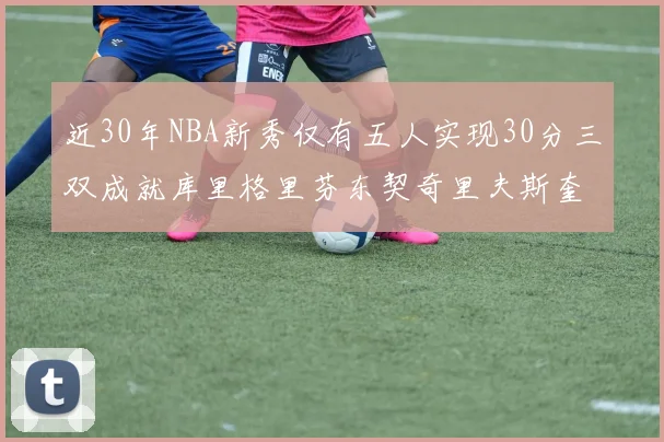 近30年NBA新秀仅有五人实现30分三双成就库里格里芬东契奇里夫斯奎因