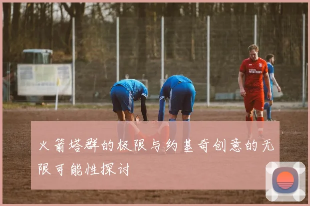 火箭塔群的极限与约基奇创意的无限可能性探讨