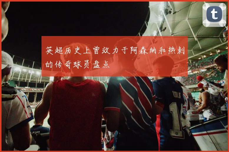 英超历史上曾效力于阿森纳和热刺的传奇球员盘点