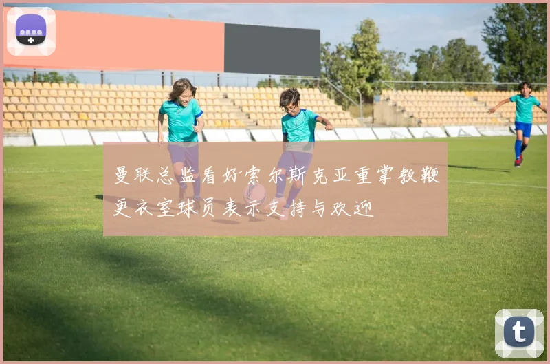 曼联总监看好索尔斯克亚重掌教鞭更衣室球员表示支持与欢迎