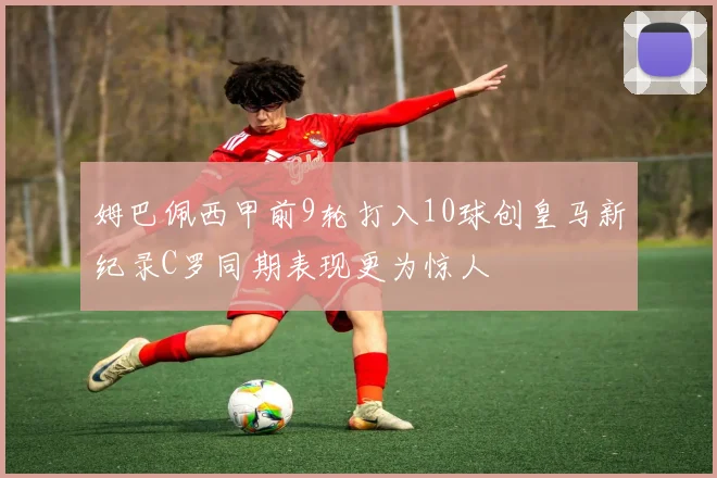 姆巴佩西甲前9轮打入10球创皇马新纪录C罗同期表现更为惊人