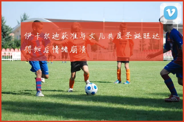 伊卡尔迪获准与女儿共度圣诞旺达得知后情绪崩溃