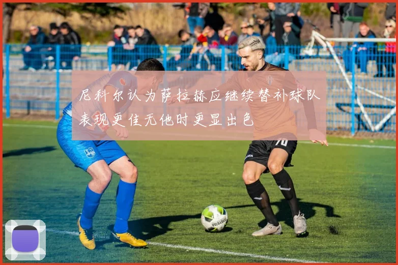 尼科尔认为萨拉赫应继续替补球队表现更佳无他时更显出色