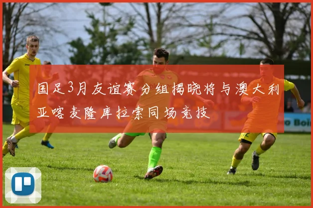 国足3月友谊赛分组揭晓将与澳大利亚喀麦隆库拉索同场竞技