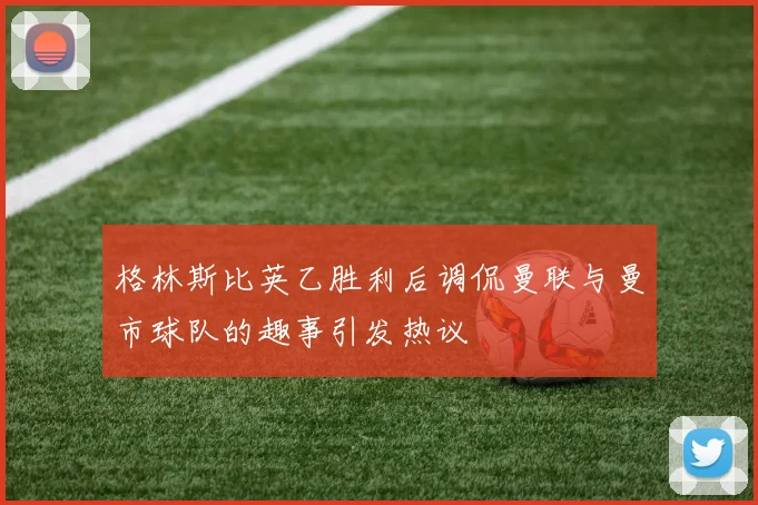 格林斯比英乙胜利后调侃曼联与曼市球队的趣事引发热议