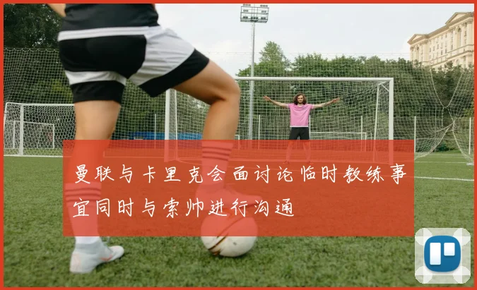 曼联与卡里克会面讨论临时教练事宜同时与索帅进行沟通