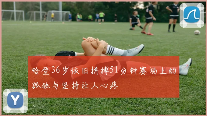 哈登36岁依旧拼搏51分钟赛场上的孤独与坚持让人心疼