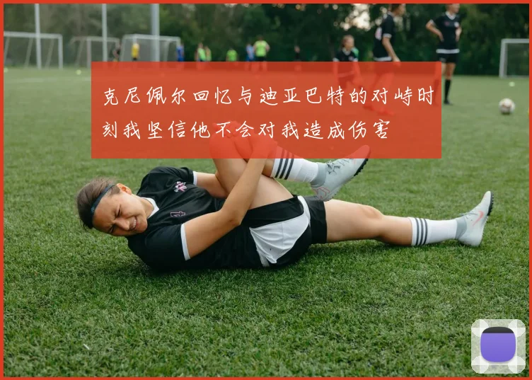 克尼佩尔回忆与迪亚巴特的对峙时刻我坚信他不会对我造成伤害