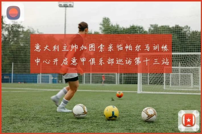 意大利主帅加图索亲临帕尔马训练中心开启意甲俱乐部巡访第十三站