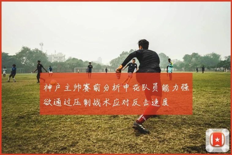 神户主帅赛前分析申花队员能力强欲通过压制战术应对反击速度