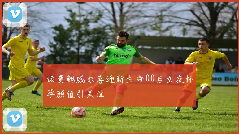 诺曼鲍威尔喜迎新生命00后女友怀孕颜值引关注